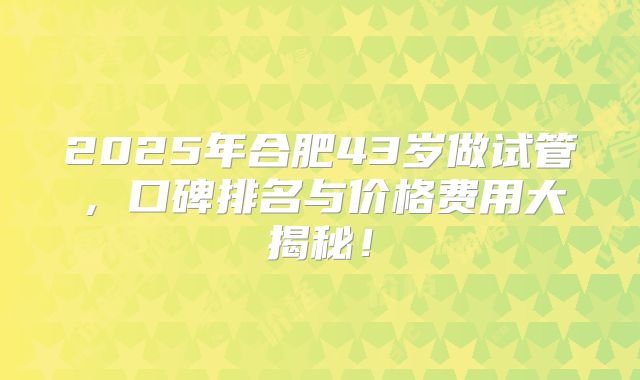 2025年合肥43岁做试管，口碑排名与价格费用大揭秘！