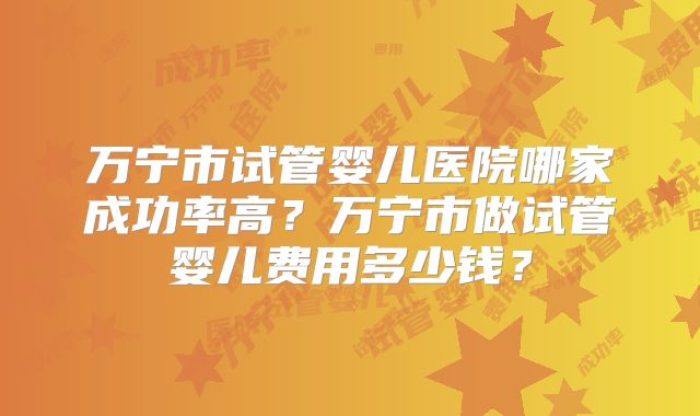 万宁市试管婴儿医院哪家成功率高？万宁市做试管婴儿费用多少钱？