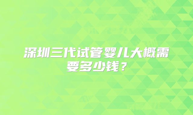 深圳三代试管婴儿大概需要多少钱？