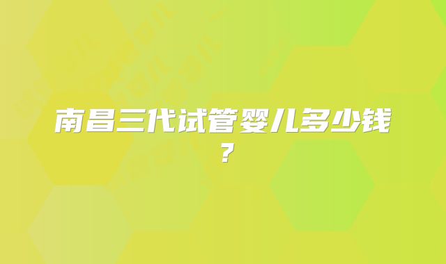 南昌三代试管婴儿多少钱？