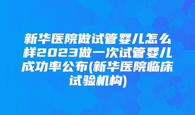 新华医院做试管婴儿怎么样2023做一次试管婴儿成功率公布(新华医院临床试验机构)