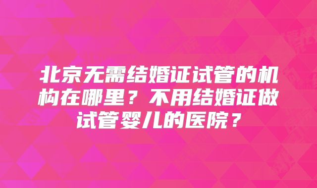 北京无需结婚证试管的机构在哪里?不用结婚证做试管婴儿的医院?
