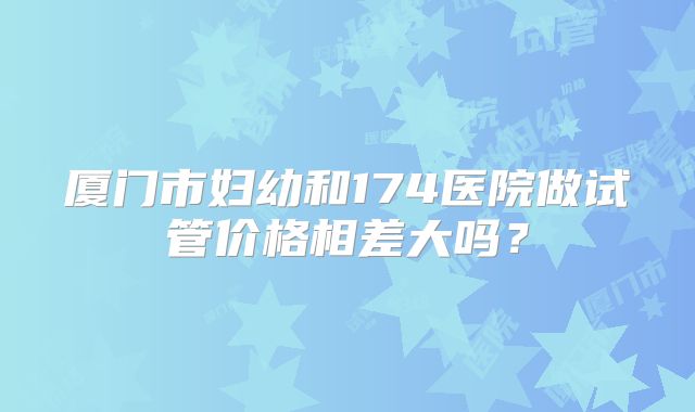 厦门市妇幼和174医院做试管价格相差大吗?