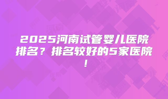 2025河南试管婴儿医院排名?排名较好的5家医院!