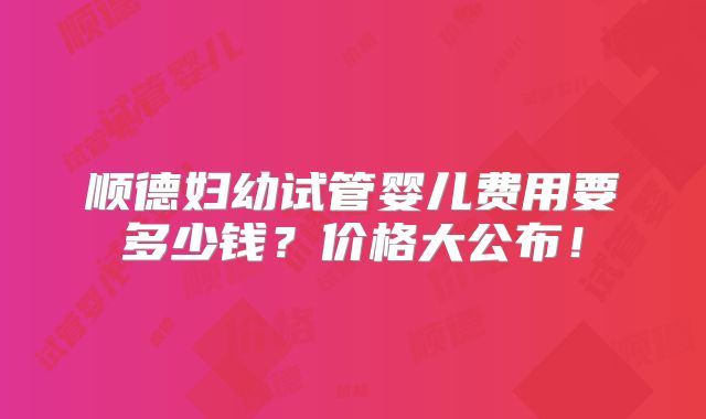顺德妇幼试管婴儿费用要多少钱？价格大公布！