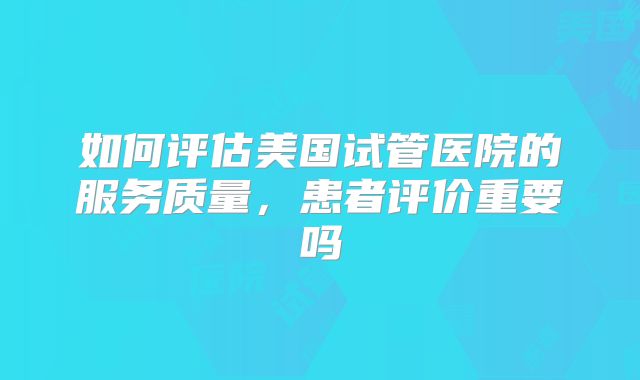 如何评估美国试管医院的服务质量,患者评价重要吗