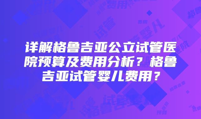 详解格鲁吉亚公立试管医院预算及费用分析?格鲁吉亚试管婴儿费用?