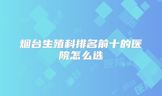 烟台生殖科排名前十的医院怎么选