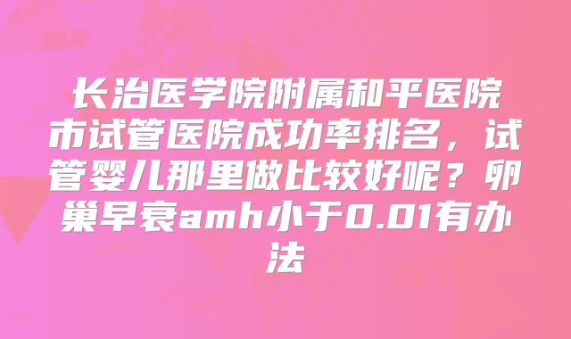 长治医学院附属和平医院市试管医院成功率排名，试管婴儿那里做比较好呢？卵巢早衰amh小于0.01有办法