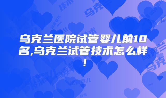 乌克兰医院试管婴儿前10名,乌克兰试管技术怎么样！