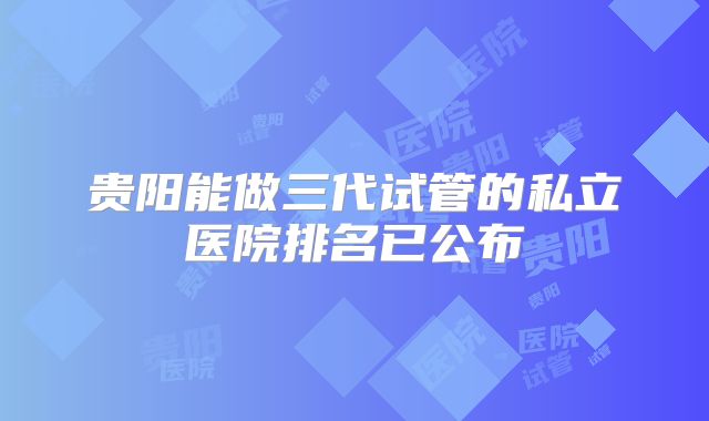 贵阳能做三代试管的私立医院排名已公布