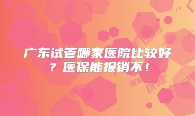 广东试管哪家医院比较好?医保能报销不!