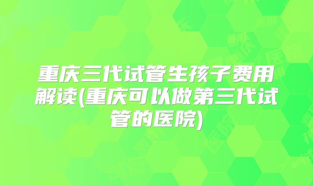 重庆三代试管生孩子费用解读(重庆可以做第三代试管的医院)