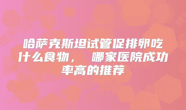 哈萨克斯坦试管促排卵吃什么食物, 哪家医院成功率高的推荐