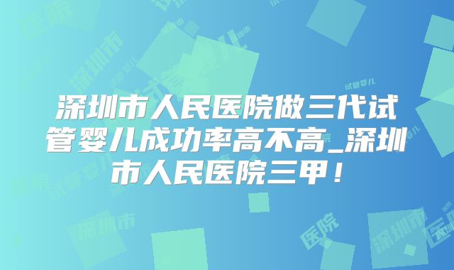 深圳市人民医院做三代试管婴儿成功率高不高_深圳市人民医院三甲！