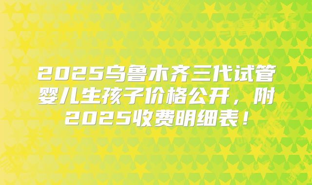 2025乌鲁木齐三代试管婴儿生孩子价格公开，附2025收费明细表！