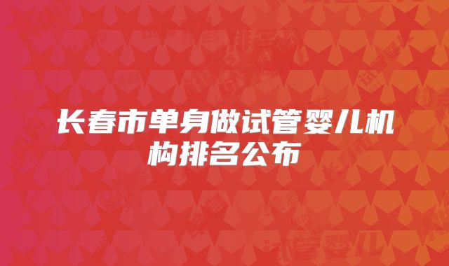 长春市单身做试管婴儿机构排名公布