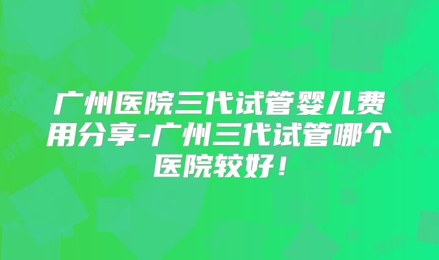 广州医院三代试管婴儿费用分享-广州三代试管哪个医院较好！