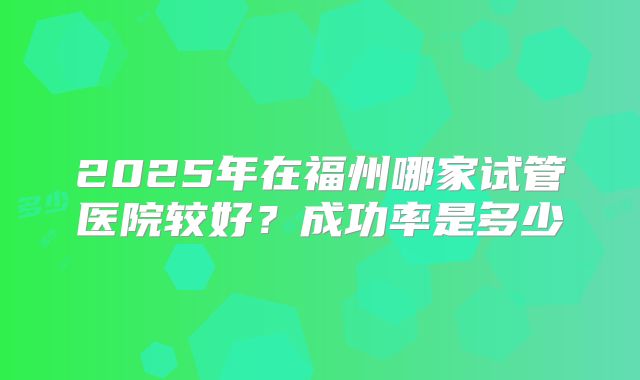 2025年在福州哪家试管医院较好？成功率是多少