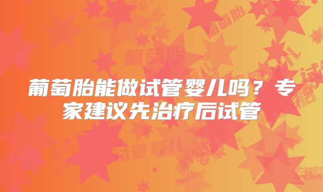 葡萄胎能做试管婴儿吗？专家建议先治疗后试管