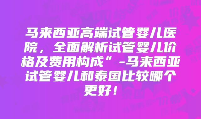 马来西亚高端试管婴儿医院，全面解析试管婴儿价格及费用构成”-马来西亚试管婴儿和泰国比较哪个更好！