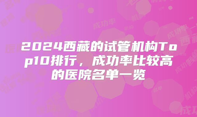 2024西藏的试管机构Top10排行，成功率比较高的医院名单一览