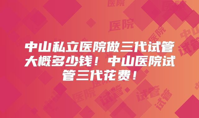 中山私立医院做三代试管大概多少钱！中山医院试管三代花费！