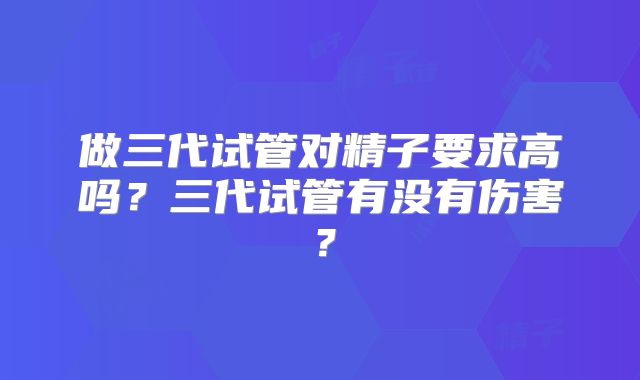 做三代试管对精子要求高吗？三代试管有没有伤害？