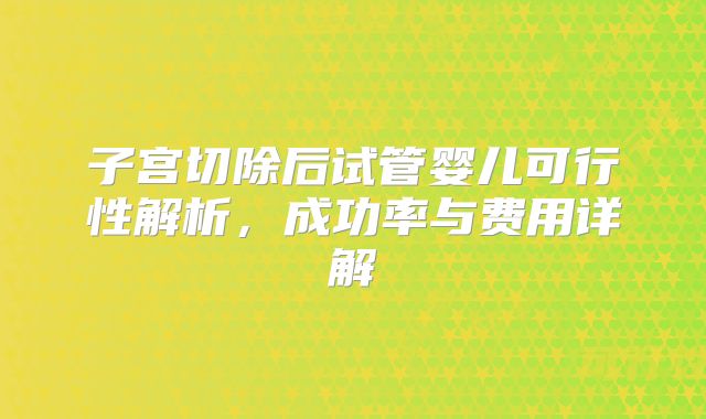 子宫切除后试管婴儿可行性解析，成功率与费用详解