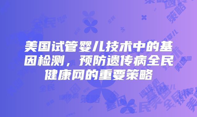 美国试管婴儿技术中的基因检测，预防遗传病全民健康网的重要策略