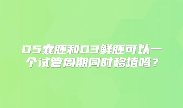 D5囊胚和D3鲜胚可以一个试管周期同时移植吗？