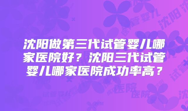 沈阳做第三代试管婴儿哪家医院好？沈阳三代试管婴儿哪家医院成功率高？
