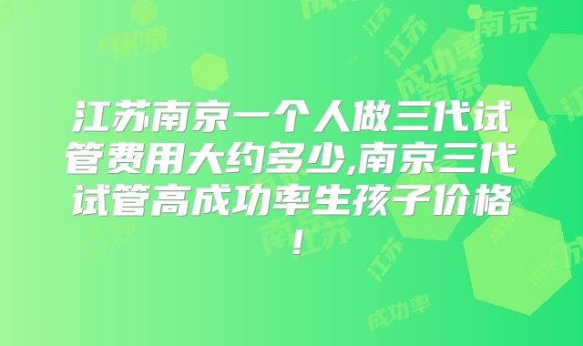 江苏南京一个人做三代试管费用大约多少,南京三代试管高成功率生孩子价格！