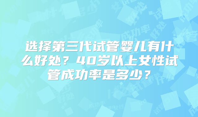 选择第三代试管婴儿有什么好处?40岁以上女性试管成功率是多少?