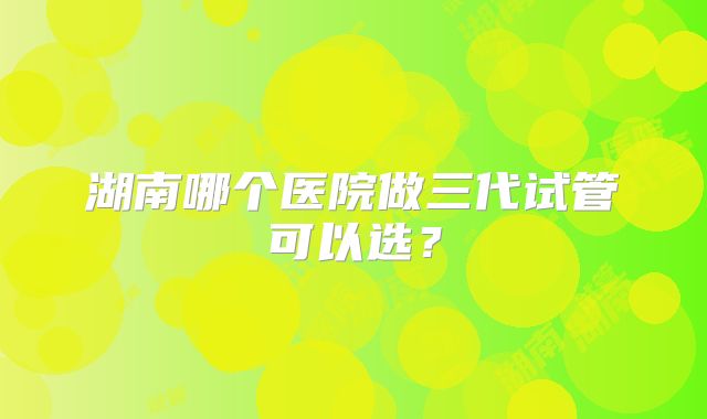 湖南哪个医院做三代试管可以选？