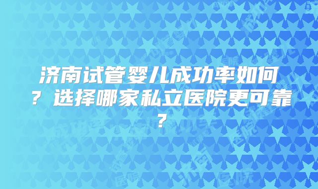 济南试管婴儿成功率如何?选择哪家私立医院更可靠?