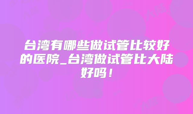 台湾有哪些做试管比较好的医院_台湾做试管比大陆好吗!