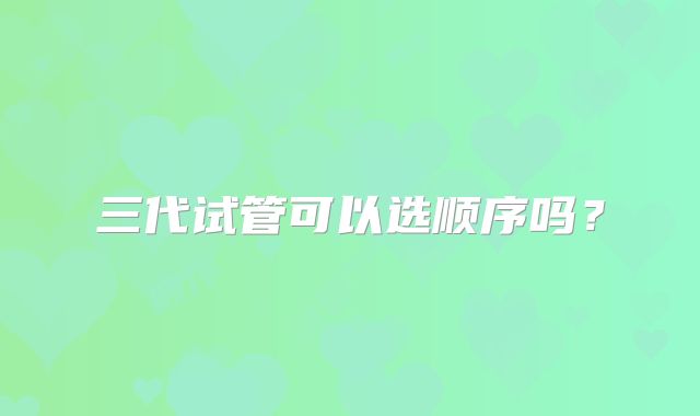 三代试管可以选顺序吗？