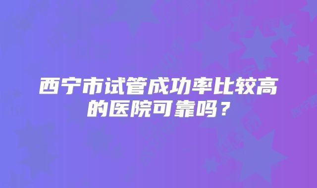 西宁市试管成功率比较高的医院可靠吗?