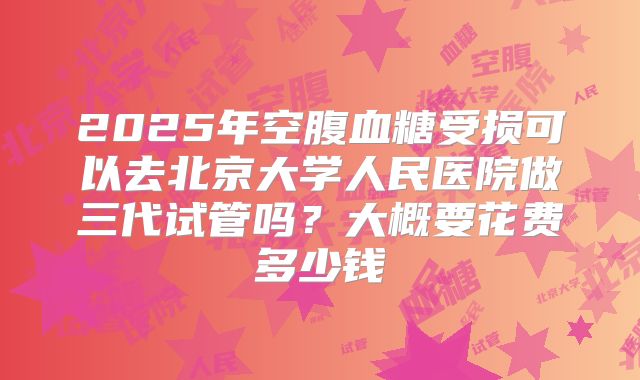 2025年空腹血糖受损可以去北京大学人民医院做三代试管吗？大概要花费多少钱
