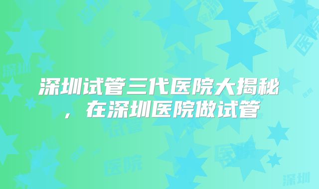 深圳试管三代医院大揭秘，在深圳医院做试管