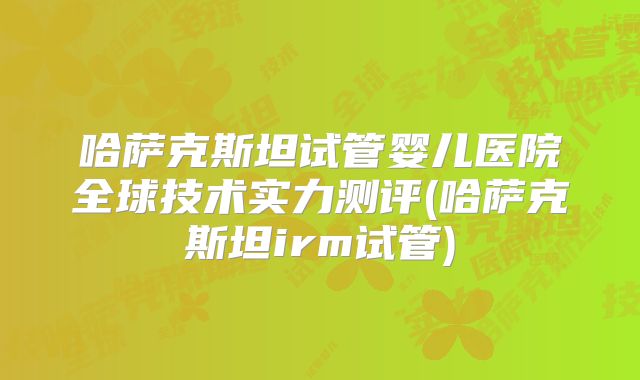 哈萨克斯坦试管婴儿医院全球技术实力测评(哈萨克斯坦irm试管)