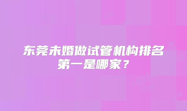 东莞未婚做试管机构排名第一是哪家？