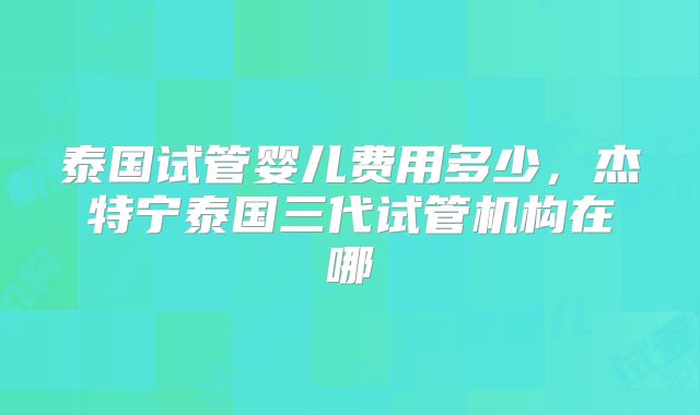 泰国试管婴儿费用多少，杰特宁泰国三代试管机构在哪