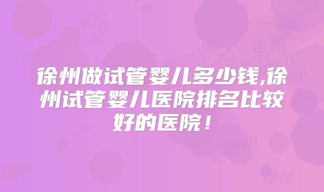 徐州做试管婴儿多少钱,徐州试管婴儿医院排名比较好的医院！