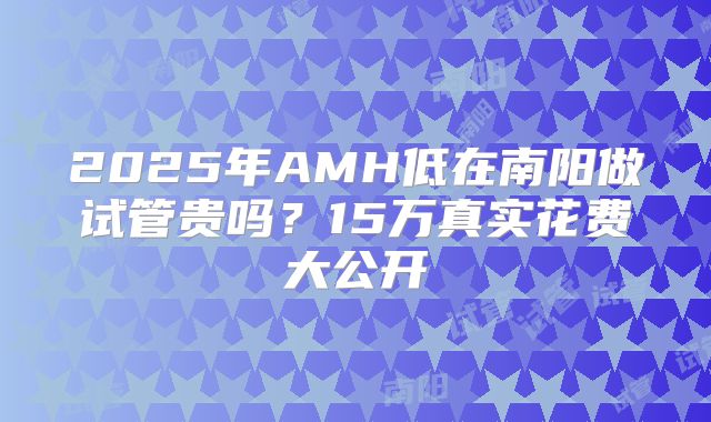 2025年AMH低在南阳做试管贵吗？15万真实花费大公开