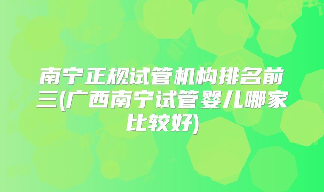 南宁正规试管机构排名前三(广西南宁试管婴儿哪家比较好)