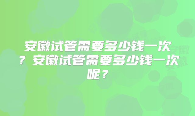 安徽试管需要多少钱一次？安徽试管需要多少钱一次呢？