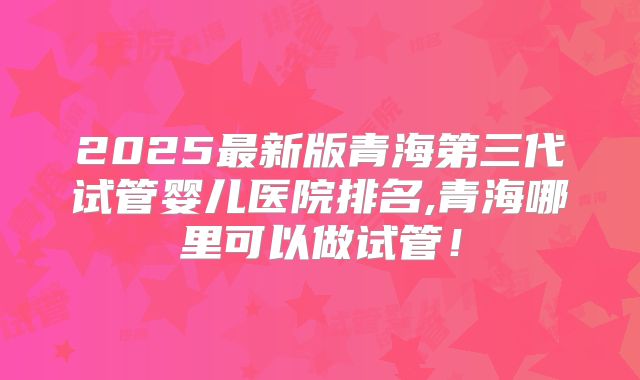 2025最新版青海第三代试管婴儿医院排名,青海哪里可以做试管!