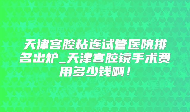 天津宫腔粘连试管医院排名出炉_天津宫腔镜手术费用多少钱啊！